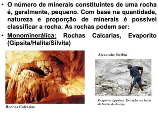 • O número de minerais constituintes de uma rocha
  é, geralmente, pequeno. Com base na quantidade,
  natureza e proporção de minerais é possível
  classificar a rocha. As rochas podem ser:
• Monominerálica: Rochas Calcarias, Evaporito
  (Gipsita/Halita/Silvita)
                              Alexandre Belém




                              Evaporito (gipsita). Extração na bacia
                              do Sertão do Araripe
 Rochas Calcárias
 