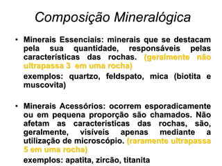 Composição Mineralógica
• Minerais Essenciais: minerais que se destacam
  pela sua quantidade, responsáveis pelas
  características das rochas. (geralmente não
  ultrapassa 3 em uma rocha)
  exemplos: quartzo, feldspato, mica (biotita e
  muscovita)

• Minerais Acessórios: ocorrem esporadicamente
  ou em pequena proporção são chamados. Não
  afetam as características das rochas, são,
  geralmente, visíveis apenas mediante a
  utilização de microscópio. (raramente ultrapassa
  5 em uma rocha)
  exemplos: apatita, zircão, titanita
 