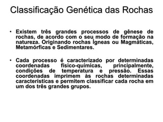 Classificação Genética das Rochas

• Existem três grandes processos de gênese de
  rochas, de acordo com o seu modo de formação na
  natureza. Originando rochas Ígneas ou Magmáticas,
  Metamórficas e Sedimentares.

• Cada processo é caracterizado por determinadas
  coordenadas       físico-químicas,    principalmente,
  condições de temperatura e pressão. Essas
  coordenadas imprimem às rochas determinadas
  características e permitem classificar cada rocha em
  um dos três grandes grupos.
 