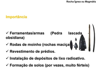 Rocha Ígnea ou Magmátic




Importância



  Ferramentas/armas      (Pedra    lascada        –
obsidiana)
  Rodas de moinho (rochas maciças).
  Revestimento de prédios.
  Instalação de depósitos de lixo radioativo.
  Formação de solos (por vezes, muito férteis)
 