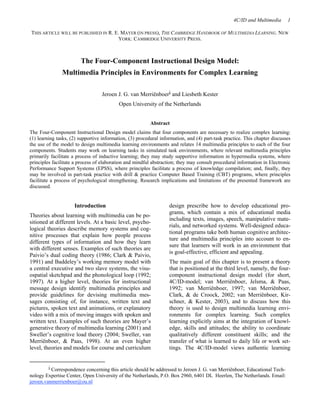 4C/ID and Multimedia 1
THIS ARTICLE WILL BE PUBLISHED IN R. E. MAYER (IN PRESS), THE CAMBRIDGE HANDBOOK OF MULTIMEDIA LEARNING. NEW
YORK: CAMBRIDGE UNIVERSITY PRESS.
The Four-Component Instructional Design Model:
Multimedia Principles in Environments for Complex Learning
Jeroen J. G. van Merriënboeri and Liesbeth Kester
Open University of the Netherlands
Abstract
The Four-Component Instructional Design model claims that four components are necessary to realize complex learning:
(1) learning tasks, (2) supportive information, (3) procedural information, and (4) part-task practice. This chapter discusses
the use of the model to design multimedia learning environments and relates 14 multimedia principles to each of the four
components. Students may work on learning tasks in simulated task environments, where relevant multimedia principles
primarily facilitate a process of inductive learning; they may study supportive information in hypermedia systems, where
principles facilitate a process of elaboration and mindful abstraction; they may consult procedural information in Electronic
Performance Support Systems (EPSS), where principles facilitate a process of knowledge compilation; and, finally, they
may be involved in part-task practice with drill & practice Computer Based Training (CBT) programs, where principles
facilitate a process of psychological strengthening. Research implications and limitations of the presented framework are
discussed.
i Correspondence concerning this article should be addressed to Jeroen J. G. van Merriënboer, Educational Tech-
nology Expertise Center, Open University of the Netherlands, P.O. Box 2960, 6401 DL Heerlen, The Netherlands. Email:
jeroen.vanmerrienboer@ou.nl
Introduction
Theories about learning with multimedia can be po-
sitioned at different levels. At a basic level, psycho-
logical theories describe memory systems and cog-
nitive processes that explain how people process
different types of information and how they learn
with different senses. Examples of such theories are
Paivio’’s dual coding theory (1986; Clark & Paivio,
1991) and Baddeley’’s working memory model with
a central executive and two slave systems, the visu-
ospatial sketchpad and the phonological loop (1992;
1997). At a higher level, theories for instructional
message design identify multimedia principles and
provide guidelines for devising multimedia mes-
sages consisting of, for instance, written text and
pictures, spoken text and animations, or explanatory
video with a mix of moving images with spoken and
written text. Examples of such theories are Mayer’’s
generative theory of multimedia learning (2001) and
Sweller’’s cognitive load theory (2004; Sweller, van
Merriënboer, & Paas, 1998). At an even higher
level, theories and models for course and curriculum
design prescribe how to develop educational pro-
grams, which contain a mix of educational media
including texts, images, speech, manipulative mate-
rials, and networked systems. Well-designed educa-
tional programs take both human cognitive architec-
ture and multimedia principles into account to en-
sure that learners will work in an environment that
is goal-effective, efficient and appealing.
The main goal of this chapter is to present a theory
that is positioned at the third level, namely, the four-
component instructional design model (for short,
4C/ID-model; van Merriënboer, Jelsma, & Paas,
1992; van Merriënboer, 1997; van Merriënboer,
Clark, & de Croock, 2002; van Merriënboer, Kir-
schner, & Kester, 2003), and to discuss how this
theory is used to design multimedia learning envi-
ronments for complex learning. Such complex
learning explicitly aims at the integration of knowl-
edge, skills and attitudes; the ability to coordinate
qualitatively different constituent skills; and the
transfer of what is learned to daily life or work set-
tings. The 4C/ID-model views authentic learning
 