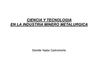 CIENCIA Y TECNOLOGIA
EN LA INDUSTRIA MINERO METALURGICA
Edwilde Yoplac Castromonte
 