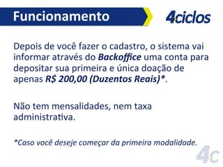Funcionamento	
  
Depois	
  de	
  você	
  fazer	
  o	
  cadastro,	
  o	
  sistema	
  vai	
  
informar	
  através	
  do	
  Backoﬃce	
  uma	
  conta	
  para	
  
depositar	
  sua	
  primeira	
  e	
  única	
  doação	
  de	
  
apenas	
  R$	
  200,00	
  (Duzentos	
  Reais)*.	
  	
  
	
  
Não	
  tem	
  mensalidades,	
  nem	
  taxa	
  
administraFva.	
  	
  
	
  
*Caso	
  você	
  deseje	
  começar	
  da	
  primeira	
  modalidade.	
  

	
  

 