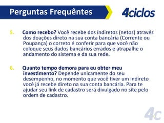 Perguntas	
  Frequêntes	
  
5. 

Como	
  recebo?	
  Você	
  recebe	
  dos	
  indiretos	
  (netos)	
  através	
  
dos	
  doações	
  direto	
  na	
  sua	
  conta	
  bancária	
  (Corrente	
  ou	
  
Poupança)	
  o	
  correto	
  é	
  conferir	
  para	
  que	
  você	
  não	
  
coloque	
  seus	
  dados	
  bancários	
  errados	
  e	
  atrapalhe	
  o	
  
andamento	
  do	
  sistema	
  e	
  da	
  sua	
  rede.	
  

6. 

Quanto	
  tempo	
  demora	
  para	
  eu	
  obter	
  meu	
  
invesHmento?	
  Depende	
  unicamente	
  do	
  seu	
  
desempenho,	
  no	
  momento	
  que	
  você	
  Fver	
  um	
  indireto	
  
você	
  já	
  recebe	
  direto	
  na	
  sua	
  conta	
  bancária.	
  Para	
  te	
  
ajudar	
  seu	
  link	
  de	
  cadastro	
  será	
  divulgado	
  no	
  site	
  pelo	
  
ordem	
  de	
  cadastro.	
  

 