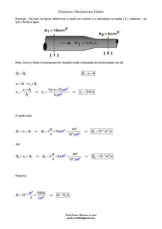 Elementos e Mecânica dos Fluídos 
Exemplo – No tubo da figura, determinar a vazão em volume e a velocidade na seção ( 2 ), sabendo – se 
que o fluído é água. 
Nota: Como o fluido é incompressível, (líquido) então a Equação da Continuidade nos dá: 
= =× 
Q Q Q v A 
1 
10 
m 
cm 
× = × 
v A v A 
v v A v m s cm 
× 3 3 
1 
10 
m 
cm 
× 3 3 
× × 
= ⇒ = 
× ⇒ Q = 1L s 
Paulo Vinicius Rodrigues de Lima 
paulo.vini2004@gmail.com 
A vazão será: 
Q = v × A ⇒ Q = 1m × 10 cm 
2 
1 1 1 1 
s 
2 
4 2 
1 
2 
2 2 2 2 
10 
2 5 
Q ms 
ou 
Q v A Q m 
s 
cm 
⇒ = − 
= × ⇒ = × 
2 
4 2 
2 ⇒ Q = 10− m s 
Portanto: 
3 
3 
Q = 10− m 
1000 
1 
3 
L 
s m 
1 2 
1 1 2 2 
1 1 
2 2 
2 
1 10 2 
A 
5 cm2 2 ⇒ v = 2m s 
 