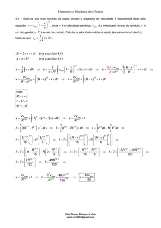 Elementos e Mecânica dos Fluídos 
4.9 – Sabe-se que num conduto de seção circular o diagrama de velocidade é exponencial dado pela 
equação: 
R r v v dA v v r dr v 
1 1 1 2 2 
π× ⎟ ∫ ∫ max ×v 
= × ⇒ = ⎛ − ⎞ × π× × ⇒ = ⎜ 
2 2 
⎛ R ⎞ ⎛ t R ⎞ ⎡⎛ R R − r ⎞ ⎛ R R − r ⎞⎤ ⎜ ⎟ − R ⎜ ⎟ ⇒ I = × ⎢⎜ ⎟ ⎜ ⎟⎥ ⎜ 15 ⎟ ⎜ 8 ⎟ ⎢⎜ − 15 ⎟ R 
⎜ 8 
⎟⎥ 
⇒ ⎝ ⎠ ⎝ ⎠ ⎢⎣⎝ ⎠ ⎝ ⎠⎥⎦ 
⎡⎛ ⎞ ⎛ ⎞⎤ ⎡ ⎤ ⎡− + ⎤ 
7 0 0 7 7 8 15 
I R R R I R R I R R 
= × ⎢⎜ − ⎟ − ⎜ − ⎟⎥ ⇒ = × ⎢− + ⎥ ⇒ = × ⎢ ⎥ ⇒ 
15 8 15 8 120 
⎣⎝ ⎠ ⎝ ⎠⎦ ⎣ ⎦ ⎣ ⎦ 
⎡ ⎤ 
Paulo Vinicius Rodrigues de Lima 
paulo.vini2004@gmail.com 
1 7 
v vmax 1 r 
= ⎛ − ⎞ ⎜ ⎟ 
R 
⎝ ⎠ 
, onde v é a velocidade genérica, max v é a velocidade no eixo do conduto, r é 
um raio genérico, R é o raio do conduto. Calcular a velocidade média na seção (escoamento turbulento). 
1 
Sabe-se que: 
= ∫ × . 
mv vdA 
A 
2 (ver exercício 4.8) 
2 
(ver exercício 4.8) 
dA = π× r × 
dr 
A = π× 
R 
1 7 
2 max 
0 
A R R 
⎝ ⎠ 
π 
π 
( ) ( ) 
( ) ( ) ( ) 
( ) ( ) ( ) 
1 7 
2 
0 
max 1 7 max 1 7 
2 17 157 
0 0 
max 1 7 max 
15 7 15 7 
0 
17 8 7 8 7 17 8 7 17 
0 0 0 0 
1 
note: 
2 2 
7 
R 
R R 
R 
R R R R 
R r r dr 
R R 
v v R r r dr v v R r r dr 
R R R 
R r t 
r R t 
dr dt 
v v t R t dt v v I 
R R 
I Rt t dt I t Rt dt I t dt R t dt 
I t 
⎛ − ⎞ × ⎜ ⎟ × × ⇒ × ⎝ ⎠ 
= × − × × ⇒ = × − × × 
× 
− = 
= − 
= − 
= × × − × − ⇒ = × 
= − × − ⇒ = − × ⇒ = − ⇒ 
= 
∫ 
∫ ∫ 
∫ 
∫ ∫ ∫ ∫ 
5 7 8 7 ( )15 7 ( )8 7 
7 7 
0 0 0 0 
15 7 8 7 15 7 15 7 15 7 15 7 
15 7 15 7 
7 7 49 
I R I R 
= × ⎢ ⎥ ⇒ = 
120 
⎣ ⎦ 
max 
15 7 
1 
2 
20 
v 2v I v 
R 
⇒ 
= × ⇒ = 
1 
v 
R 
max 
15 7 
49R15 7 × 
120 
max 
60 
49 
60 
⇒ v = v 
 