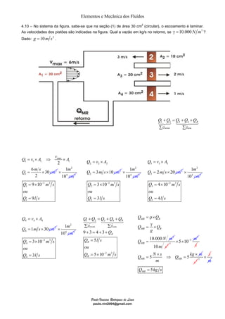 Elementos e Mecânica dos Fluídos 
4.10 – No sistema da figura, sabe-se que na seção (1) de área 30 cm2 (circular), o escoamento é laminar. 
As velocidades dos pistões são indicadas na figura. Qual a vazão em kg/s no retorno, se γ =10.000 N m3 ? 
Dado: g =10m s2 . 
Q = v × 
A 
Q = ms × 
cm 
m 
cm 
1 
10 
= × − 
Q m s 
ou 
Q ls 
Q Q Q Q Q 
+ = + + 
1 2 3 4 
Σ Σ 
+ = + + 
123 1442443 
Paulo Vinicius Rodrigues de Lima 
paulo.vini2004@gmail.com 
Q = v × A ⇒ v max 
× 
A 
1 1 1 1 
Q m s cm 
1 
2 
2 
6 30 
2 
= × 
2 
m 
cm 
1 
10 
4 2 
× 
3 3 
= × − 
Q m s 
1 
ou 
Q ls 
1 
9 10 
9 
= 
2 2 2 
2 
3 10 2 
2 
4 2 
× 
3 3 
2 
2 
3 10 
3 
= 
Q +Q = Q +Q +Q 
Σ Σ 
1 2 3 4 R 
Q Q 
123 1442443 
Q = v × 
A 
3 3 3 
Q = ms × 
cm 
3 
2 20 2 
2 
m 
cm 
1 
10 
4 2 
× 
3 3 
= × − 
Q m s 
3 
ou 
Q ls 
3 
4 10 
4 
= 
Q = v × 
A 
4 4 4 
Q = ms × 
cm 
4 
1 30 2 
2 
m 
cm 
1 
10 
4 2 
× 
3 3 
= × − 
Q m s 
4 
ou 
Q ls 
4 
3 10 
3 
= 
Q = ρ× 
Q 
Q γ 
= × 
Q 
MR R 
MR R 
10.000 3 
Q N m 
MR 
g 
= 
10m s2 1 
3 
×5×10−3 m 
s 
× × m 
Q N s Q kg 
= 5 ⇒ = 
5 MR MR 
m 
s2 1 
× s 
m 
5 MR Q = kg s 
entrada saída 
3 3 
9 3 4 3 
5 
5 10 
R 
Q Q 
R 
R 
R 
Q 
Q = 
ls 
ou 
Q = × 
− m s 
entrada saída 
 