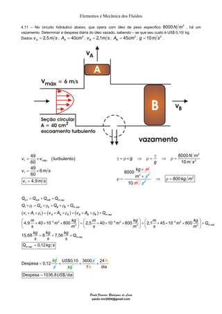 Elementos e Mecânica dos Fluídos 
4.11 – No circuito hidráulico abaixo, que opera com óleo de peso específico 8000N m3 , há um 
vazamento. Determinar a despesa diária do óleo vazado, sabendo – se que seu custo é US$ 0,10/ kg. 
Dados: 2,5 Av = m s ; 40 2 A A = cm ; 2,1 Bv = m s ; 45 2 B A = cm ; g = 10m s2 . 
g m 
= + + 
× ρ = × ρ + × ρ + 
× ×ρ = × ×ρ + × ×ρ + 
⎛ × × × ⎞ = ⎛ × × × ⎞ + ⎛ × × × ⎞ + ⎜ ⎟ ⎜ ⎟ ⎜ ⎟ 
⎝ ⎠ ⎝ ⎠ ⎝ ⎠ 
Q Q Q Q 
m mA mB mvaz 
Q Q Q Q 
A A B B mvaz 
v A v A v A Q 
A A A B B B mvaz 
m m kg m m kg m m kg Q 
s m s m s m 
kg kg kg Q 
s s s 
4,9 40 10 800 2,5 40 10 800 2,1 45 10 800 
× × 3600 s 
Paulo Vinicius Rodrigues de Lima 
paulo.vini2004@gmail.com 
( ) 1 . 
1 
1 
49 turbulento 
60 
49 6 
60 
4,9 
= × 
v v 
máx v = × 
ms 
v = 
ms 
3 
2 
8000 
10 
8000 
N 
m 
m 
g s 
kg 
γ 
γ = ρ × ⇒ ρ = ⇒ ρ = 
× 
ρ = 
m3 × s2 
10 m s2 
⇒ ρ = 800kg m3 
1 . 
1 1 . 
( ) ( ) ( ) 
1 1 1 . 
4 2 4 2 4 2 
3 3 3 . 
. 
15,68 8 7,56 
m vaz 
m vaz 
m vaz kg 
Q 
− − − 
= + + 
. 0,12 
Despesa 0,12 
s 
k 
g 
= 
= 
s 
US$0,10 
kg 
1h 
× 24 h 
dia 
Despesa = 1036,8US$ dia 
 