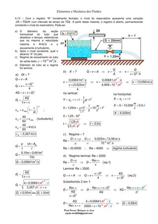 Elementos e Mecânica dos Fluídos 
4.13 – Com o registro “R” inicialmente fechado, o nível do reservatório apresenta uma variação 
Δh = 10cm num intervalo de tempo de 10s . A partir deste instante, o registro é aberto, permanecendo 
constante o nível do reservatório. Pede-se: 
a) O diâmetro da seção 
b X = Q = v × A ⇒ v = Q ⇒ v = 
Q 
ν 
ν 
c 
) Regime = 
? 
× ν ×ρ × ν 
Re 0,025 × 
13,06 
D D m ms 
= = = 
υ − 
μ 
× × 
= ⇒ = 
≤ 
= × ⇒ = × ⇒ = 
Paulo Vinicius Rodrigues de Lima 
paulo.vini2004@gmail.com 
transversal do tubo que 
abastece o tanque, sabendo-se 
que na mesma a velocidade 
máxima é 4m s e o 
escoamento é turbulento; 
b) Após o nível constante, qual o 
alcance “X” do jato; 
c) Regime de escoamento no tubo 
de saída dado υ = 10−6 m2 s ; 
d) Diâmetro do tubo se o regime 
for laminar. 
a Dt 
Q v A 
Q v D 
Q v D 
D Q 
2 
2 
) ? 
4 
4 
4 
t 
t 
t 
v 
= 
= × 
π × 
= × 
= ×π× 
= 
× π 
1 
( ) 
2 
3 
7 
3 
v v 1 
r 
m máx 
49 turbulento 
60 
49 4 
60 
3,267 
m máx 
0,10 0,641 
10 
0,00641 
4 
4 0,00641 
m 
ν 
m 
tq 
t 
t 
R 
v v 
v ms 
m s 
V h A Q 
t t 
Q m m 
s 
Q m 
m 
s 
D Q 
v 
D 
= ⎛ − ⎞ ∴ ⎜ ⎟ 
⎝ ⎠ 
= × 
= × 
= 
Δ × 
= = 
× 
= 
= 
= 
× π 
× 
= 
2 
s 
3,267 m s 
× π 
D ≅ 0,05 mouD ≅ 
5 cm 
t t ( ) 
2 
3 3 
2 
) ? 
4 
0,00641 0,00641 
0,025 
4 
A D 
v m s v m 
m 
π × 
= ⇒ = 
π × 
1 
s 
4,909 × 10 − 
4 m2 
2 
0 
13,058 
na vertical: 
1 
2 
0 1,25 
v ms 
Y y t g t 
m t 
⇒ = 
= + × − × 
= + × { 
0 
2 
2 
0 
2 
1 10 
2 
0 1,25 5 
1,25 
t 
m t 
s 
t 
t m 
= 
− × × 
= − 
= 
⇒ t = 
0,5s 
5 m s 
2 na horizontal: 
= +ν × 
= + × 0,5 s 
X = 6,529m 
X x t 
0 
X 0 13,058 
m 
s 
6 2 
10 
m s 
Re = 32.6500 ∴ Re > 4000 ⇒ 
regime turbulento 
( ) 
( ) 
2 
2 
2 
2 
2 
) Regime laminar Re 2000 
Re Re .1 
Laminar Re 2000 
4 .2 
≤ 
π × 
4 
Substituindo 2 em 1: 
π × 
Re Re 4 Re 4 4 
d 
D v D eq 
v 
Q v A Q D Q 
D 
v v eq 
D 
D D D Q Q Q 
D 
υ 
υ 
υ υ υ 
× × × π × × × π × 
= ⇒ = ⇒ = 
π × 
1 
D 
4 4 0,00641 3 
Re 
D Q m 
υ 
× 
= = 
× π × 
1 
s 
2000× π×10−6 m2 s 
⇒ D = 4,08m 
 