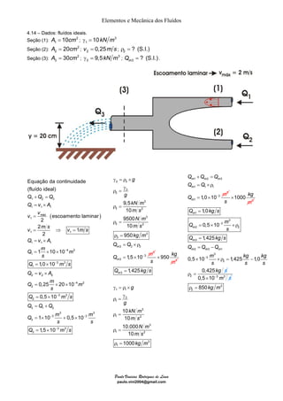 Elementos e Mecânica dos Fluídos 
γ = ρ × 
γ 
ρ = 
ρ = 
ρ = 
ρ = 
= ×ρ 
× 
m Q kg s 
g 
g 
kN m 
Paulo Vinicius Rodrigues de Lima 
paulo.vini2004@gmail.com 
4.14 – Dados: fluídos ideais. 
Seção (1): 2 
A1 = 10cm ; 3 
1 γ = 10kN m 
Seção (2): 2 
2 A = 20cm ; 2 v = 0,25m s ; 2 ρ = ? (S.I.) 
Seção (3): 2 
3 A = 30cm ; 3 
3 γ = 9,5kN m ; 3 ? (S.I.) m Q = . 
Equação da continuidade 
(fluído ideal) 
Q 
Q Q 
1 2 3 
Q v A 
v v 
1 1 1 
( ) 
1 
máx 
v m s v m s 
1 1 
Q v A 
1 1 1 
Q m 4 m 
2 
1 
3 3 
Q ms 
1 
Q v A 
Q m m 
s 
2 2 2 
4 2 
2 
3 3 
Q ms 
2 
Q Q Q 
Q m 
s 
3 1 2 
3 
3 
3 
escoamento laminar 
2 
2 1 
2 
1 10 10 
1,0 10 
0,25 20 10 
0,5 10 
1 10 0,5 10 
s 
− 
− 
− 
− 
− 
+ = 
= × 
= 
= ⇒ = 
= × 
= × × 
= × 
= × 
= × × 
= × 
= + 
= × + × 
3 
3 
3 3 
3 1,5 10 
m 
s 
Q ms 
− 
= × − 
3 3 
3 
3 
3 
3 2 
3 
3 2 
3 
3 
3 3 3 
3 
3 
3 
9,5 
10 
9500 
10 
950 
1,5 10 
m 
m 
g 
g 
kN m 
m s 
N m 
m s 
kg 
Q Q 
m 
m 
Q = × 
− 
3 950 kg 
s m 
3 
1 1 
3 
1 
3 
1 2 
3 
1 2 
3 
1 
1,425 
10 
10 
10.000 
10 
1000 
m s 
N m 
m s 
kg m 
= 
γ = ρ × 
γ 
ρ = 
ρ = 
ρ = 
ρ = 
Q Q Q 
m 1 m 2 m 
3 
Q Q 
1 1 
Q − 3 
m 
3 
1 
1 1,0 10 
m 
m 
+ = 
= ×ρ 
= × 
3 1000 kg 
× 
s m 
Q kgs 
1 
3 
Q − 
3 
m 
2 2 
3 
2 3 1 
3 
3 
2 
2 
1,0 
0,5 10 
1,425 
0,5 10 1,425 1,0 
0,425 
m 
m 
m 
m m m 
s 
Q kg s 
Q Q Q 
m kg kg 
s s s 
kg s 
− 
= 
= × ×ρ 
= 
= − 
× ×ρ = − 
ρ = 0,5×10−3 m3 s 
3 
2 ρ = 850kg m 
 