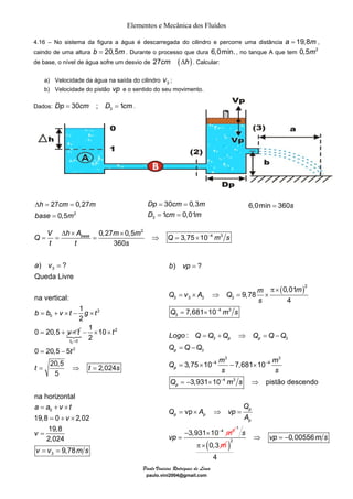 Elementos e Mecânica dos Fluídos 
4.16 – No sistema da figura a água é descarregada do cilindro e percorre uma distância a = 19,8m , 
caindo de uma altura b = 20,5m. Durante o processo que dura 6,0min. , no tanque A que tem 0,5m2 
de base, o nível de água sofre um desvio de 27cm (Δh) . Calcular: 
a) Velocidade da água na saída do cilindro 3 v ; 
b) Velocidade do pistão vp e o sentido do seu movimento. 
27 0,27 
0,5 
Δ = = 
h cm m 
base m 
2 
= 3 
= = 
= = 
− Δ × × 
Q = V = h A = m m base ⇒ Q = × 
m s 
Paulo Vinicius Rodrigues de Lima 
paulo.vini2004@gmail.com 
Dados: 3 Dp = 30cm ; D = 1cm. 
2 
0,27 0,5 3,75 10 4 3 
360 
t t s 
) ? 
3 
Queda Livre 
2 
a v 
na vertical: 
b b v t g t 
0 
1 
2 
0 20,5 
v t 
= 
= + × − × 
= + × { 
0 
2 
0 
2 
1 10 
2 
t 
0 20,5 5 
t 
= − 
t 
= ⇒ = 
= 
− × × 
20,5 2,024 
5 
t t s 
30 0,3 
1 0,01 
Dp cm m 
D cm m 
6,0min = 360s 
na horizontal 
= + × 
a a v t 
0 
19,8 = 0 + × 
2,02 
19,8 
2,024 
v 
v v ms 
3 
v 
9,78 
= 
= = 
( )2 
3 3 3 3 
4 3 
3 
3 3 
3 
3 3 
4 4 
4 3 
4 3 
) ? 
0,01 
9,78 
4 
7,681 10 
: 
3,75 10 7,681 10 
3,931 10 pistão descendo 
vp 
3,931 10 
p p 
p 
p 
p 
p 
p p 
p 
b vp 
m m Q v A Q 
s 
Q ms 
Logo Q Q Q Q Q Q 
Q Q Q 
Q m m 
s s 
Q ms 
Q 
Q A vp 
m 
A 
vp 
− 
− − 
− 
− 
= 
π × 
= × ⇒ = × 
= × 
= + ⇒ = − 
= − 
= × − × 
= − × ⇒ 
= × ⇒ = 
− × 
= 
1 
0,3 
s 
π× ( m )2 0,00556 
4 
⇒ vp = − m s 
 