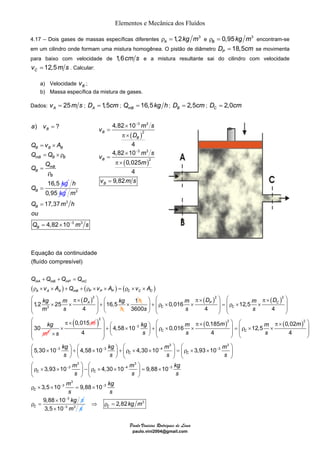 Elementos e Mecânica dos Fluídos 
4.17 – Dois gases de massas específicas diferentes 1,2 3 A ρ = kg m e 0,95 3 B ρ = kg m encontram-se 
em um cilindro onde formam uma mistura homogênea. O pistão de diâmetro 18,5 PD = cm se movimenta 
para baixo com velocidade de 1,6cm s e a mistura resultante sai do cilindro com velocidade 
B 
a v 
Q v A 
Q Q 
Q Q 
B B B 
mB B B 
mB 
= 
3 3 
2 
− 
× 
v m s 
3 3 
− 
= 
π × 
× 
= 
π × 
= 
A A A mB P P P C C C 
m D m D 
⎛ ⎞ ⎛ π× ⎞ ⎛ π× ⎞ ⎜ ⎟ + ⎛ × ⎞ + ⎜ρ × × ⎟ = ⎜ρ × × ⎟ ⎜ ⎟ ⎜ ⎟ ⎜ ⎟ ⎜ ⎟ ⎜ ⎟ ⎝ ⎠ ⎝ ⎠ ⎝ ⎠ ⎝ ⎠ 
⎛ ⎞ ⎛ ⎞ ⎛ ⎞ ⎛ ⎞ ⎜ × ⎟ + ⎜ × ⎟ + ⎜ρ × × ⎟ = ⎜ρ × × ⎟ 
⎝ ⎠ ⎝ ⎠ ⎝ ⎠ ⎝ ⎠ 
⎛ ⎞ 
⎜ρ × × ⎟ − ρ × × 
⎝ ⎠ 
Paulo Vinicius Rodrigues de Lima 
paulo.vini2004@gmail.com 
12,5 Cv = m s . Calcular: 
a) Velocidade B v ; 
b) Massa específica da mistura de gases. 
Dados: 25 Av = m s ; 1,5 AD = cm ; 16,5 mB Q = kg h ; 2,5 BD = cm; 2,0 CD = cm 
Equação da continuidade 
(fluído compresível) 
mA mB mP mC 
( ) ( ) ( ) 
( )2 
g kg 
m s 
1,2 25 16,5 
3 
4 
A 
Q Q Q Q 
v A Q v A v A 
k m D 
h 
+ + = 
ρ × × + + ρ × × = ρ × × 
⎛ π× ⎞ 
⎜ × × ⎟ + 
⎜ ⎟ 
⎝ ⎠ 
× 1h ( ) ( ) 
2 
2 2 
0,016 12,5 
3600 4 4 
30 
P C 
C C 
s s s 
kg 
m 
⎛ ⎞ ⎛ π× ⎞ ⎛ π× ⎞ 
⎜ ⎟ + ⎜ρ × × ⎟ = ⎜ρ × × ⎟ ⎝ ⎠ ⎜ ⎟ ⎜ ⎟ ⎝ ⎠ ⎝ ⎠ 
0,015 
s 
π× m 
× 
× 
( ) ( ) ( ) 2 2 2 
3 
3 3 
3 3 4 3 
3 
3 
0,185 0,02 
4,58 10 0,016 12,5 
4 4 4 
5,30 10 4,58 10 4,30 10 3,93 10 
3,93 10 4,30 
C C 
C C 
C C 
kg m m m m 
s s s 
kg kg m m 
s s s s 
m 
s 
− 
− − − − 
− 
3 
4 3 
3 
3 3 
3 
10 9,88 10 
3,5 10 9,88 10 
9,88 10 
C 
C 
m kg 
s s 
m kg 
s s 
kg s 
− − 
− − 
− 
⎛ ⎞ 
⎜ ⎟ = × 
⎝ ⎠ 
ρ × × = × 
× 
ρ = 3,5×10−3 m3 s 
2,82 3 C ⇒ ρ = kg m 
) ? 
16,5 
B 
B 
B 
k 
Q 
g 
= 
= × 
= ×ρ 
= 
ρ 
= 
0,95 
h 
kg 3 
3 
3 3 
17,37 
4,82 10 
B 
B 
m 
Q m h 
ou 
Q = × 
− m s 
( ) 
( ) 
2 
4,82 10 
4 
4,82 10 
0,025 
4 
9,82 
B 
B 
B 
B 
D 
v m s 
m 
v ms 
 