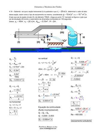 Elementos e Mecânica dos Fluídos 
4.18 – Sabendo –se que a seção transversal (I) é quadrada e que vI = 20m s , determinar o valor do lado 
dessa seção, assim como o tipo de escoamento na mesma, considerando g = 10m s2 e υ = 10−6 m2 s . 
O jato que sai da seção circular (II), de diâmetro 10cm , chega ao ponto “O” marcado na figura e o jato que 
sai da tubulação (III) enche o reservatório de dimensões conhecidas em 100 segundos. 
Dados: 0 y = 45m; ( ) 0 x = 6 π m; 0,15 2 Base A = m ; H = 2m . 
= + × + 
y y v t gt 
= + × 
m v t 
Paulo Vinicius Rodrigues de Lima 
paulo.vini2004@gmail.com 
= 
= × 
= 2 
× 
= 
3 
3 
( ) 
3 
2 
( ) 
2 
Q V 
0 
0,15 2 
0,3 
0,3 
100 
0,003 
4 
0,1 
4 
na horizontal 
6 0 
6 
III 
III 
III 
III Base 
III 
III 
III 
III 
II II II 
II 
II 
II 
II 
II 
II 
t 
V A H 
V m m 
V m 
Q m 
s 
Q m s 
Q v A 
D 
A 
m 
A 
x x v t 
v t 
v 
t 
= 
= 
= × 
π × 
= 
π × 
= 
= + × 
π = + × 
π 
= 
2 
0 0 
0 
na vertical 
1 
2 
45 0 
II 
II 
0 0 
2 
2 
1 
2 
1 45 2 45 
2 
9 3 
6 6 
3 
2 
2 
t 
II 
II 
II 
gt 
gt m t m 
g 
t t s 
v 
t s 
v ms 
Q 
= 
+ 
× 
= ⇒ = 
= ⇒ = 
π π 
= = 
= 
π 
π 
= 
678 
m s× 
π ( )2 
3 
3 
0,1 
4 
0,005 
Equação da continuidade 
(fluído incompressível) 
0,005 0,003 
0,008 
II 
I II III 
I 
I 
m 
Q m s 
Q Q Q 
Q 
Q ms 
× 
= 
= + 
= + 
= 
Q v A 
I I I 
0,008 3 
A Q 
I 
I 
I 
v 
m 
= × 
= = 
2 
s 
20 m s 
2 
0,0004 
= 
= ⇒ = 
= 
= 
A m 
A l 2 
l 
A 
2 
0,0004 
0, 
3 
3 
02 
4 
Re 
4 
I 
I I 
× 
H I 
H 
H 
m 
m 
D v 
D A 
p 
D 
υ 
= 
= × 
= 
l 
l 
× x l l 
4 × l 
H 
seção quadrada 
Re 0,02 
m 
D = 
= 
l 
123 
× 20 m s 
10−6 m2 s 
Re 400.000 
= ∴ 
escoamento turbulento 
 
