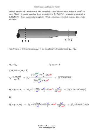 Elementos e Mecânica dos Fluídos 
Exemplo resolvido 4.1 – Ar escoa num tubo convergente. A área de maior seção do tubo é 20cm2 e a 
menor 10cm2 . A massa específica do ar na seção (1) é 0,12utm m3 , enquanto na seção (2) é 
0,09utm m3 . Sendo a velocidade na seção (1) 10m s , determinar a velocidade na seção (2) e a vazão 
em massa. 
Nota: Trata-se de fluído compressível, 1 2 ρ ≠ ρ e a Equação da Continuidade nos dá m1 m2 Q =Q . 
= =ρ × × 
Q Q Q v A 
m m m 
× × cm 
Paulo Vinicius Rodrigues de Lima 
paulo.vini2004@gmail.com 
1 2 
1 1 1 2 2 2 
1 1 1 
2 2 
2 2 
0,12 
ut 
v A v A 
v v A v 
A 
m 
ρ × × = ρ × × 
ρ × × 
= ⇒ = 
ρ × 
m3 
10m 20 2 
s 
0,09 utm 
m3 
×10 cm2 
2 
1 1 1 3 
26,67 
0,12 m m 
v ms 
Q v A utm 
m 
Q 
⇒ = 
= ρ × × ⇒ = ×10 m 20 2 
s 
× cm 
1m2 × 
104 cm2 
2 2 3 
3 
2 
2,4 10 
0,09 
m 
m m 
Q utm s 
ou 
Q A utm 
m 
v Q 
⇒ = × − 
= ρ × × ⇒ = × 26,67 m 10 2 
s 
× cm 
1m2 × 
104 cm2 
2,4 10 3 m⇒ Q = × − utm s 
 
