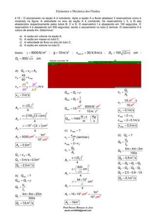 Elementos e Mecânica dos Fluídos 
4.19 – O escoamento na seção A é turbulento. Após a seção A o fluído abastece 3 reservatórios como é 
mostrado na figura. A velocidade no eixo da seção A é conhecida. Os reservatórios I, II, e III são 
abastecidos respectivamente pelos tubos B, C e D. O reservatório I é abastecido em 100 segundos. O 
reservatório II é abastecido em 500 segundos, sendo o escoamento no tubo C laminar. O reservatório II é 
cúbico de aresta 4m. Determinar: 
a) A vazão em volume na seção A; 
b) A vazão em massa no tubo C; 
c) A velocidade do fluxo no eixo do tubo C; 
d) A vazão em volume no tubo D 
Dados: γ = 9000N m3 ; g = 10m s2 ; A 30 4,9 eixo v = m s ; 100 (2 ) AD = π cm ; 
= × ρ 
Q Q 
Q Q 
mC C 
= × 
mC C 
γ 
Q N s Kg 
1 
10 
Paulo Vinicius Rodrigues de Lima 
paulo.vini2004@gmail.com 
800 CD = π cm . 
) 
a Q v A 
v v 
A A A 
49 
60 
49 
A máx 
A 
v 
= × 
= × 
= 
10 
60 2 
× 30 
1 
4,9 
1 
( ) 
2 
( ( ) ) 
2 
5 
4 
100 2 
4 
A 
A 
A 
A 
A 
m s 
v ms 
D 
A 
cm 
A 
A 
= 
π × 
= 
π × π 
= 
= 
π ×104 × (2 π ) 2 
2 
4 
5000 A 
cm 
A = cm 
2 
1 
10 
m 
cm 
4 2 
× 
2 
2 
Q v A 
Q ms m 
Q ms 
3 
0,5 
A m 
5 0,5 
2,5 
A 
A A A 
A 
A 
= 
= × 
= × 
= 
3 
1,6 
mC 
g 
Q = 
m 
9000 3 
s 
× N m 
10m s2 
( ) 
( )2 
2 
1440 
) ? 
laminar 
2 
2 
4 
800 
4 
mC 
máx 
máx 
c 
máx C 
C 
C 
C 
C 
C 
C 
C 
m s 
c v 
v v 
v v 
v Q 
A 
D 
A 
cm 
A 
A 
× ⎛ ⎞ = ⎜ ⎟ 
⎝ ⎠ 
= 
= 
= × 
= 
π × 
= 
π× ⎛ ⎞ ⎜ π ⎟ = ⎝ ⎠ 
= 
π 
64×104 
× 
π 
4 2 
2 
4 
16 10 C 
cm 
A = × cm 
2 
m 
cm 
4 2 
× 
) ? 
b Q 
Q Q 
Q V 
mC 
= ×ρ 
= 
mC C 
C 
= 
4 × 8 × 
25 
500 
16 2 C3 A = m 
1,6 
C 
C 
C 
C 
t 
Q m m m 
s 
= 
= 
Q ms 
v Q 
C 
1,6 3 
C 
C 
C 
A 
= 
v = 
m 
1 
16 2 
s 
m 
0,1 
2 
2 0,1 
0,2 
= 
= × 
= × 
= 
v ms 
v v 
v ms 
v ms 
) ? 
d Q 
Q V 
= 
4 × 4 × 
5 
= 
100 
= 
0,8 
3 
= + + 
= − − 
= − − 
= 
3 
2,5 0,8 1,6 
0,1 
C 
máx C 
máx 
máx 
D 
B 
B 
B 
B 
B 
= 
A B C D 
D A B C 
D 
D 
t 
Q m m m 
s 
Q ms 
Q Q Q Q 
Q Q Q Q 
Q 
Q ms 
 