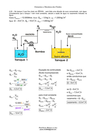 Elementos e Mecânica dos Fluídos 
4.20 – No tanque 2 que fica cheio em 60min. , será feita uma diluição de suco concentrado, com água. 
Considerando que o tanque 1 tem nível constante, calcule a vazão de água no vazamento indicado na 
figura. 
Dados:Vtanque = 12.000litros Q = 1,5 kg s ρ = 1.200 kg m 
3 2 ; Suco: mS ; S Água: Q = 8m3 h ; Q = 10 m 3 h ; 
ρ = 1.000 kg m 
3 BH O 2 
Equação da continuidade 
(fluído incompressível) 
Q 
Tq2 
= + 
= − 
H O S 
H O Tq S 
12 4,5 
7,5 
= − 
= 
para nível constante 
Q 
+ = 
= − 
= − 
= 
Paulo Vinicius Rodrigues de Lima 
paulo.vini2004@gmail.com 
Q Q 
mS S mS 
mS 
1,5 
S 
mS 
S 
Q 
kg 
Q 
Q 
= ×ρ 
= 
ρ 
= s 
× 3600 s 
1 
1.200 
h 
kg 3 
3 
2 
2 
2 
2 
4,5 
12.000 
S 
Tq 
Tq 
Tq 
Tq 
m 
Q mh 
V 
Q 
t 
Q 
L 
= 
= 
= 
1 3 
1000 
m 
L 
× 
60min. 
1 
mi . 
× h 
60 n 
3 
2 12 Tq Q = m h 
2 
2 
2 
2 
2 
3 3 
3 
A 
A 
3 3 
3 
Q 
10 8 
2 
H O 
H O 
reciclo Bomba 
reciclo Bomba 
reciclo 
reciclo 
Q Q 
Q Q Q 
Q m m 
h h 
Q mh 
Q Q 
Q Q 
Q m m 
h h 
Q mh 
Se 2 
e 10 , 
Bomba 
então concluímos que: 
2 
2 
3 
3 
reciclo 
Bomba reciclo 
3 
3 
3 
3 
8 
se 8 
e 7,5 
H O 
concluímos que: 
vazamento 
vazamento 0,5 
H O 
Q mh 
Q m h 
Q Q Q 
Q m h 
Q m h 
Q mh 
Q Q 
m h 
= 
= 
= − 
= 
= 
= 
= − 
= 
 