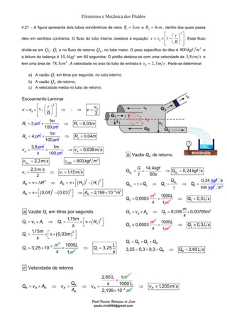 Elementos e Mecânica dos Fluídos 
4.21 – A figura apresenta dois tubos concêntricos de raios R1 = 3cm e 2 R = 4cm, dentro dos quais passa 
óleo em sentidos contrários. O fluxo do tubo interno obedece a equação: 
Escoamento Laminar 
⎡ ⎛ ⎞ ⎤ = × ⎢ − ⎜ ⎟ ⎥ ⇒ ∴ ⇒ = 
v v r v 
m 
c 
× 1 
m 
c 
× 2 0,04 
m 
s c 
0,038 
⇒ = 
v ms 
= 2,3 γ = 
800 
2,3 1,15 
v ms kgfm 
v m s v m s 
A R A R R 
A A − m 
= ⇒ = 
= π× Δ ⇒ = π× ⎡ − ⎤ ⎣ ⎦ 
= π× ⎡ − ⎤ ⇒ = × ⎣ ⎦ 
Vazão em litros por segundo 
a Q 
Q v A Q m R 
= × ⇒ = × ⎡π× ⎤ ⎣ ⎦ 
= × ⎡π× ⎤ ⎣ ⎦ 
= × 
× 1 Q 3,25 L 
= × ⇒ = ⇒ = 
Vazão de retorno 
b Q 
Q G kgf Q kgf s 
= + + 
= + + ⇒ = 
Paulo Vinicius Rodrigues de Lima 
paulo.vini2004@gmail.com 
⎡ ⎛ ⎞ 2 
⎤ = × ⎢ − ⎜ ⎟ ⎥ 
0 v v 1 r 
R 
⎢⎣ ⎝ ⎠ ⎥⎦ 
. Esse fluxo 
divide-se em 2 Q , 3 Q e no fluxo de retorno R Q , no tubo maior. O peso específico do óleo é 800kgf m3 e 
a leitura da balança é 14,4kgf em 60 segundos. O pistão desloca-se com uma velocidade de 3,8cm s e 
tem uma área de 78,5cm2 . A velocidade no eixo do tubo de entrada é 0 v = 2,3m s . Pede-se determinar: 
a) A vazão 1 Q em litros por segundo, no tubo interno; 
b) A vazão R Q de retorno; 
c) A velocidade média no tubo de retorno. 
( ) 
1,15 
Q m m 
( ) 
1 
2 
1 1 1 1 
1 
3 
1 
3 
1 
2 
1,15 0,03 
3,25 10 
s 
s 
m 
Q − 
1000 
1 
3 
L 
s m 
s 
⇒ = 
Velocidade de retorno 
2,65 
R 
R R R R R 
R 
c 
Q v A v Q v 
L 
A 
1 3 
s 
× m 
1 
1000 L 
2,199×10−3 m2 
14,4 0,24 
60 
1000 
1 
× 
p p 
1000 
1 
⇒ ≅ 
× 3 
R 
1,205 R⇒ v ≅ m s 
2 
0 
0 
1 
1 
2 
3 
R cm 
v 
R 
⎢⎣ ⎝ ⎠ ⎥⎦ 
= 1 
100 m 
2 
0,03 
4 
R m 
R cm 
⇒ = 
= 1 
100 m 
3,8 
p 
R m 
v cm 
⇒ = 
= 1 
100 m 
× 
( ) ( ) 
( ) ( ) 
1 
3 
0 óleo 
1 1 
2 2 2 
2 1 
2 2 3 2 
2 
0,04 0,03 2,199 10 
R 
p 
R R 
R R 
2 2 
2 
2 2 2 2 
0,24 
R 
G G 
G 
G 
t s 
Q 
Q Q Q Q 
kgf 
= = ⇒ = 
= γ × ⇒ = ⇒ = 
γ 
s 
800 kgf 3 
2 
3 
0,0003 
m 
Q = m 
3 
L 
s m 
3 
3 
2 
2 
3 
3 
0,3 
0,038 0,00785 
0,0003 
Q Ls 
Q v A Q m m 
s 
Q m 
⇒ = 
= × ⇒ = × 
≅ 
3 
L 
s m 
1 2 3 
0,3 
3,25 0,3 0,3 2,65 
R R 
Q Ls 
Q Q Q Q 
Q Q Ls 
 