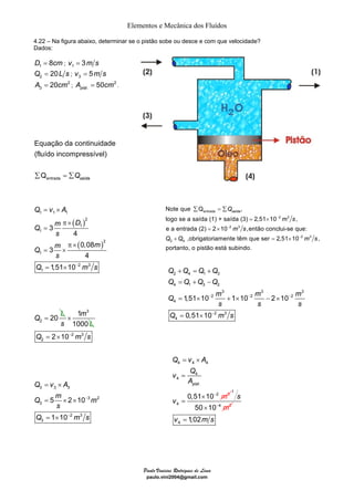 Elementos e Mecânica dos Fluídos 
4.22 – Na figura abaixo, determinar se o pistão sobe ou desce e com que velocidade? 
Dados: 
D1 = 8cm ; 1 v = 3m s 
Note que Σ Q = Σ 
, 
logo se a saída (1) + saída (3) 2,51 10 , 
e a entrada (2) = 2 × 
10 ,então conclui-se que: 
+ = × 
+ = + 
= + − 
= × + × − × 
= × 
Q Q Q Q 
Q Q Q Q 
Q − m − m − 
m 
Q v A 
v Q 
pist 
Paulo Vinicius Rodrigues de Lima 
paulo.vini2004@gmail.com 
2 Q = 20L s ; 3 v = 5m s 
2 
3 A = 20cm ; 2 
. 50 pist A = cm . 
Equação da continuidade 
(fluído incompressível) 
Σ Q = ΣQ 
entrada 
saída = × 
Q v A 
1 1 1 
π × 
m D Q 
1 
s 
m m Q 
s 
Q − m s 
2 Q = 20 L 
( ) 
2 
1 
( ) 
1 3 
1000 
× 
s L 
2 3 
2 Q = 2×10− m s 
= × 
= × × 
= × 
m 
Q v A 
3 3 3 
Q m m 
3 2 
3 
2 3 
3 
5 2 10 
s 
1 10 
− 
− 
Q m s 
2 
1 
2 3 
1 
3 
4 
0,08 
3 
4 
1,51 10 
= 
π × 
= × 
= × 
entrada 
2 3 
saída Q 
2 3 
2 3 
2 4 
− 
− 
− 
= × 
,obrigatoriamente têm que ser 2,51 10 , 
portanto, o pistão está subindo 
m s 
m s 
Q Q m s 
. 
2 4 1 3 
4 1 3 2 
3 3 3 
2 2 2 
4 
2 3 
4 
1,51 10 1 10 2 10 
0,51 10 
s s s 
− 
Q ms 
4 4 
3 
4 
4 
4 
. 
2 
4 
0,51 10 
m 
A 
v 
− 
= × 
= 
× 
= 
1 
50 10 4 m2 
s 
× − 
4 v = 1,02m s 
 
