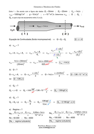 Elementos e Mecânica dos Fluídos 
Extra 1 – De acordo com a figura são dados: D1 = 50mm ; D2 = 25mm ; Vm1 = 1m s ; 
1000 3 ; 10 2 ; 10 6 2 H O γ = kgf m g = m s υ = − m s . Determinar: 2 ; ; ; m G v Q Q 
Equação da Continuidade (fluído incompressível) 
1 50 1 2500 
) = 
? 
= × ⇒ = × ⇒ = × ⇒ = × 
m m 
π × π × 
c Q 
= 
Q kgf 
= γ × ⇒ = 1000 3 
d Q 
Q Q g Q Q Q kgf s 
) Regime ? 
ν ν 
Re 0,05 1 
D D m ms 
× D 
× × ρ × × 
m m D D m ms 
Re = = = 
0,025 4 
Paulo Vinicius Rodrigues de Lima 
paulo.vini2004@gmail.com 
2 
m Q e qual o tipo de escoamento entre (1) e (2). 
1 m 1 1 m 
1 
1 6 2 
1 
10 
e 
Re 50.000 Re 4000 
Re regime turbulento 
m s 
υ − 
= 
× ×ρ × × 
= = = 
μ 
= ∴ > 
= 
1 2 
2 
1 
1 1 
1 1 2 2 2 2 
2 
) ? m 
m 
m 
m m m m 
Q Q Q Q v A 
a v 
v 
v A v A v v A v 
A 
⇒ = = = × 
= 
× 
× 
× = × ⇒ = ⇒ = 
π × ( D 
)2 
1 
4 
π ( )2 
2 
4 
( ) 
( ) 
( ) 
( ) 
2 
1 1 
2 2 
2 
2 
2 
2 
2 2 
25 
m 
m 
m m 
v D 
v 
D 
m s mm m s v v 
mm 
mm 
× 
⇒ = 
× × 
= ⇒ = 
625mm2 2 4 m⇒ v = m s 
( )2 ( )2 
1 3 3 
1 1 1 
0,05 
1 1,96 10 
4 4 
1,96 
b Q 
D m 
− 
Q v A Q v Q ms Q m s 
ou Q = 
L s 
3 
) ? G 
G G 
m 
Q Q 
3 
×1,96×10− m 1,96 GQ kgfs 
s 
⇒ = 
) ? 
1,96 
m 
G 
G m m m 
g 
= 
= × ⇒ = ⇒ = 
10m s2 
1 0,196 m ⇒ Q = kgf × s m 
2 2 2 2 
2 6 2 
2 
2 
10 
Re 100.000 Re 4000 
Re regime turbulento 
m s 
ν ν 
υ − 
μ 
= ∴ > 
= 
 