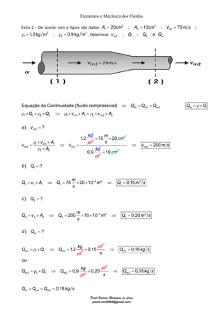 Elementos e Mecânica dos Fluídos 
Extra 2 - De acordo com a figura são dados: 2 2 
A1 = 20cm ; A2 = 10cm ; Vm1 = 75m s ; 
Equação da Continuidade (fluído compressível) 
× × cm 
Q v A Q 75 m 20 10 m Q 0,15 
m s 
200 10 10 0,20 
Paulo Vinicius Rodrigues de Lima 
paulo.vini2004@gmail.com 
3 3 
ρ m 
= 1,2kg m ; ρ = 0,9kg m . Determinar: v ; Q ; Q Q 1 2 m2 1 2 . 
e1 2 
1 1 2 2 1 1 1 2 2 2 
) ? 
2 
1 1 1 
2 2 
2 2 
1,2 
m m m m 
m m 
m 
m 
m m 
Q Q Q Q Q 
Q Q v A v A 
a v 
v v A v 
A 
kg 
⇒ = = =ρ× 
ρ × = ρ × ⇒ ρ × × = ρ × × 
= 
ρ × × 
= ⇒ = 
ρ × 
m3 
75m 20 2 
s 
0,9 
kg 
m3 
×10 cm2 
2 200 m⇒ v = m s 
) ? 
b Q 
1 
4 2 3 
1 1 1 1 1 
) ? 
2 
4 2 3 
2 2 2 2 2 
) ? 
1,2 
m 
1 1 1 1 3 
m m 
s 
c Q 
Q v A Q m m Q m s 
s 
d Q 
Q Q Q kg 
m 
− 
− 
= 
= × ⇒ = × × ⇒ = 
= 
= × ⇒ = × × ⇒ = 
= 
= ρ × ⇒ = 
3 
×0,15 m 1 
2 2 2 2 3 
0,18 
0,9 
m 
m m 
Q kgs 
s 
ou 
Q Q Q kg 
m 
⇒ = 
= ρ × ⇒ = 
3 
× 0,20 m 2 
1 2 
0,18 
0,18 
m 
m m m 
Q kg s 
s 
Q Q Q kgs 
⇒ = 
= = = 
