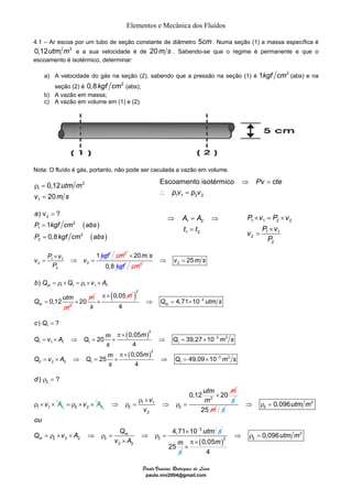Elementos e Mecânica dos Fluídos 
4.1 – Ar escoa por um tubo de seção constante de diâmetro 5cm. Numa seção (1) a massa específica é 
0,12utm m3 e a sua velocidade é de 20m s . Sabendo-se que o regime é permanente e que o 
escoamento é isotérmico, determinar: 
a) A velocidade do gás na seção (2), sabendo que a pressão na seção (1) é 1kgf cm2 (abs) e na 
Escoamento isotérmico Pv cte 
pv p v 
⇒ = ⇒ 
A A 
t t 
1 2 
= 
1 2 
20 39,27 10 
4 
0,05 
25 49,09 10 
Paulo Vinicius Rodrigues de Lima 
paulo.vini2004@gmail.com 
seção (2) é 0,8kgf cm2 (abs); 
b) A vazão em massa; 
c) A vazão em volume em (1) e (2). 
Nota: O fluído é gás, portanto, não pode ser caculada a vazão em volume. 
3 
ρ = 
1 
= 
1 
0,12 
20 
utm m 
v ms 
= 
a 
P kgf cm abs 
P kgf cm abs 
( ) 
( ) 
) v ? 
2 
1 
2 
1 
2 
2 
0,8 
= 
= 
P v 1 v v 
× k f 
= 1 1 
⇒ = 
2 2 
2 
g 
P 
cm2 20 
0,8 
m s 
kgf 
× 
cm2 2 ⇒ v = 25m s 
= ρ × = ρ × × 
b Q Q v A 
1 1 1 1 1 
m 
= × 20 m 
3 
) 
m 
Q 0,12 
ut 
m 
m 
0,05m 
s 
π × 
× ( )2 
4,71 10 3 
4 m⇒ Q = × − utm s 
( ) 
( ) 
) ? 
1 
2 
3 3 
0,05 
1 1 1 1 1 
2 
3 3 
2 2 2 1 1 
4 
c Q 
m m Q v A Q Q m s 
s 
m m Q v A Q Q m s 
s 
− 
− 
= 
π × 
= × ⇒ = × ⇒ = × 
π × 
= × ⇒ = × ⇒ = × 
× = × 
P v P v 
v P v 
1 1 2 2 
× 
1 1 
2 
P 
2 
= 
1 1 2 2 
⇒ = 
∴ = 
d) ρ = 
? 
2 
ρ × v × A 
= ρ ×v × A 
1 1 1 
2 2 2 3 
1 1 
2 2 
2 
0,12 utm 20 
v m 
v 
× m 
ρ × 
⇒ ρ = ⇒ ρ = s 
25 m s 
3 
2 
3 
2 2 2 2 2 
2 2 
0,096 
4,71 10 m 
m 
utm m 
ou 
Q v A Q utm 
v A 
− s 
⇒ ρ = 
× 
= ρ × × ⇒ ρ = ⇒ ρ = 
× 
25m 
s 
( ) 
3 
2 2 0,096 
0,05 
4 
utm m 
m 
⇒ ρ = 
π × 
× 
 