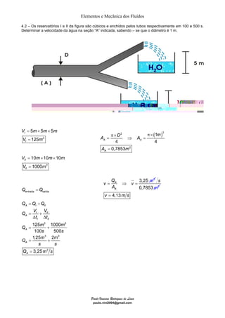Elementos e Mecânica dos Fluídos 
4.2 – Os reservatórios I e II da figura são cúbicos e enchidos pelos tubos respectivamente em 100 e 500 s. 
Determinar a velocidade da água na seção “A” indicada, sabendo – se que o diâmetro é 1 m. 
2 ( )2 
A D m A 
A A 
A m 
= ⇒ = m 
Paulo Vinicius Rodrigues de Lima 
paulo.vini2004@gmail.com 
5 5 5 
125 
V m m m 
V m 
3 
10 10 10 
1000 
V m m m 
II 
V m 
3 
II 
= × × 
= 
I 
I 
= × × 
= 
= 
Q Q 
entrada saída 
= + 
= + 
Δ Δ 
= + 
Q Q Q 
A I II 
Q V V 
I II 
3 3 
125 1000 
100 500 
1,25 3 2 
3 
= + 
= 
3 
3,25 
A 
I II 
A 
A 
A 
t t 
Q m m 
s s 
Q m m 
s s 
Q ms 
3,25 3 A 
A 
v Q v 
A 
s 
0,7853m2 
v = 4,13m s 
2 
1 
4 4 
0,7853 
A 
π× π× 
= ⇒ = 
= 
 