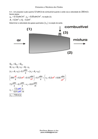 Elementos e Mecânica dos Fluídos 
4.4 – Um propulsor a jato queima 0,1utm s de combustível quando o avião voa a velocidade de 200m s. 
Sendo dados: 
0,12 3 ar ρ = utm m ; 0,05 3 m ρ = utm m , na seção (2); 
1 A = 0,3m e 2 
2 A = 0,2m . 
Determinar a velocidade dos gases queimados ( ) m v na seção de saída. 
⎛ × 0,12 utm ⎞ utm 
⎜ ⎟ + 0,1 = v × 
0,2m 
2 ⎝ 3 ⎠ 3 
× 1 
Paulo Vinicius Rodrigues de Lima 
paulo.vini2004@gmail.com 
2 
+ = 
× ρ + × ρ = × ρ 
× ×ρ + = × ×ρ 
Q Q Q 
m 1 m 3 m 2 
Q Q Q 
1 1 3 3 2 2 
v A utm v A 
( ) ( ) 
1 1 1 2 2 2 0,1 
200 
m 
s 
0,3 2 
s 
× m 2 
m s 
0,05 utm 
m 
utm utm v utm 
s s m 
7,2 0,1 0,01 
2 
2 
7,3 
v utm 
⎛ ⎞ 
⎜ ⎟ 
⎜ ⎟ 
⎝ ⎠ 
+ = × 
= 
0,01 
s 
utm 
2 730 
m 
v = m s 
 
