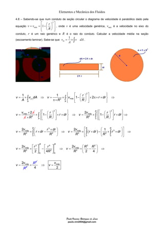 Elementos e Mecânica dos Fluídos 
4.8 – Sabendo-se que num conduto de seção circular o diagrama de velocidade é parabólico dado pela 
equação 
= ×∫ . 
= 1 ⎧⎪ ⎡ ⎤ ⎪⎫ × ⇒ = 1 × 1 − ⎛ ⎞ ⎨ ⎢ ⎜ ⎟ ⎥ × 2 
π× × π× ⎬ ⇒ ⎪ ⎢⎣ ⎝ ⎠ ⎥ ⎪ 
v v dA v v r r dr 
∫ ∫ 
A R R 
⎧⎪⎡ 2 ⎤ ⎪⎫ × ∫ 1 − ⎛ r ⎞ × r × dr ⇒ v = 2 v ⎧⎪⎡ ⎛ r ⎞ 2 
⎤ ⎪⎫ ⎨⎢ ⎜ ⎟ ⎥ ⎬ máx 
× ∫ 
⎨⎢ 1 
− ⎜ ⎟ ⎥ r × dr 
⎬⇒ × R 2 ⎩⎪⎢⎣ ⎝ R ⎠ ⎥⎦ ⎪⎭ R 2 
R 
0 
⎩⎪⎢⎣ ⎝ ⎠ ⎥⎦ ⎪⎭ 
⎛ × ⎞ ⎡ ⎛ ⎞⎤ 
2 2 1 
v v r dr r dr v v r dr r dr 
∫ ∫ ∫ 
= × ⎜ × − ⎟ ⇒ = × ⎢ × − ⎜ × × ⎟⎥ ⇒ 
R R R R 
⎝ ⎠ ⎢⎣ ⎝ ⎠⎥⎦ 
Paulo Vinicius Rodrigues de Lima 
paulo.vini2004@gmail.com 
⎡ ⎛ ⎞ 2 
⎤ = = ⎢ − ⎜ ⎟ ⎥ 
v vmáx 1 r 
R 
⎢⎣ ⎝ ⎠ ⎥⎦ 
, onde v é uma velocidade genérica, máx v é a velocidade no eixo do 
conduto, r é um raio genérico e R é o raio do conduto. Calcular a velocidade média na seção 
1 (escoamento laminar). Sabe-se que: v v dA 
m 
A 
( ) 
2 
2 máx 
máx 
r 
A A 
2 
v = 
v 
π 
⎩ ⎦ ⎭ 
× 
π 
( ) 
3 
máx máx 3 
2 2 2 2 
0 0 0 
⎡ 2 ⎤ ⎡ 4 
⎤ 
= × ⎢ ⎥ − ⎢ ⎥ 
máx 
2 2 
0 0 
2 
2 4 
R 
A 
R R R 
R R 
v v r r 
R R 
⎣ ⎦ ⎣ ⎦ 
2 2 
má 
á 
2 
x 
2 
m x 
2 
2 4 
2 
R 
R 
v 
R 
v v R 
v 
⎛ ⎞ 
⇒ = × ⎜ − ⎟ ⇒ 
⎝ ⎠ 
= 
× R2 ⇒ v = v 
máx 
4 2 
 