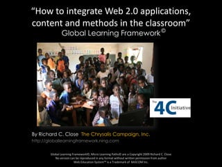 “How to integrate Web 2.0 applications, content and methods in the classroom” Global Learning Framework © By Richard C. Close  The Chrysalis Campaign, Inc. http://globallearningframework.ning.com Global Learning Framework©, Micro Learning Paths© are a Copyright 2009 Richard C. CloseNo version can be reproduced in any format without written permission from author Web Education System™ is a Trademark of  BASCOM Inc. 