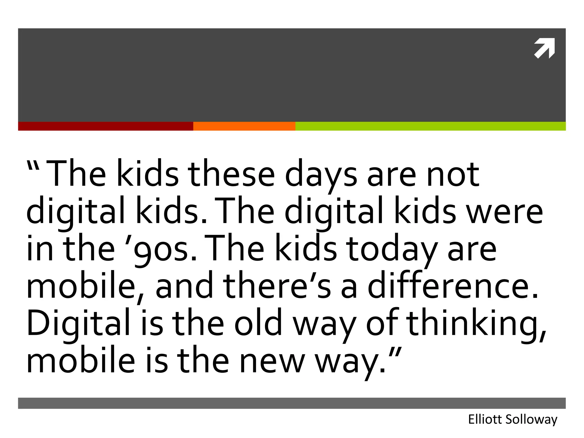 “ The kids these days are not digital kids. The digital kids were in the ’90s. The kids today are mobile, and there’s a difference. Digital is the old way of thinking, mobile is the new way.”Elliott Solloway