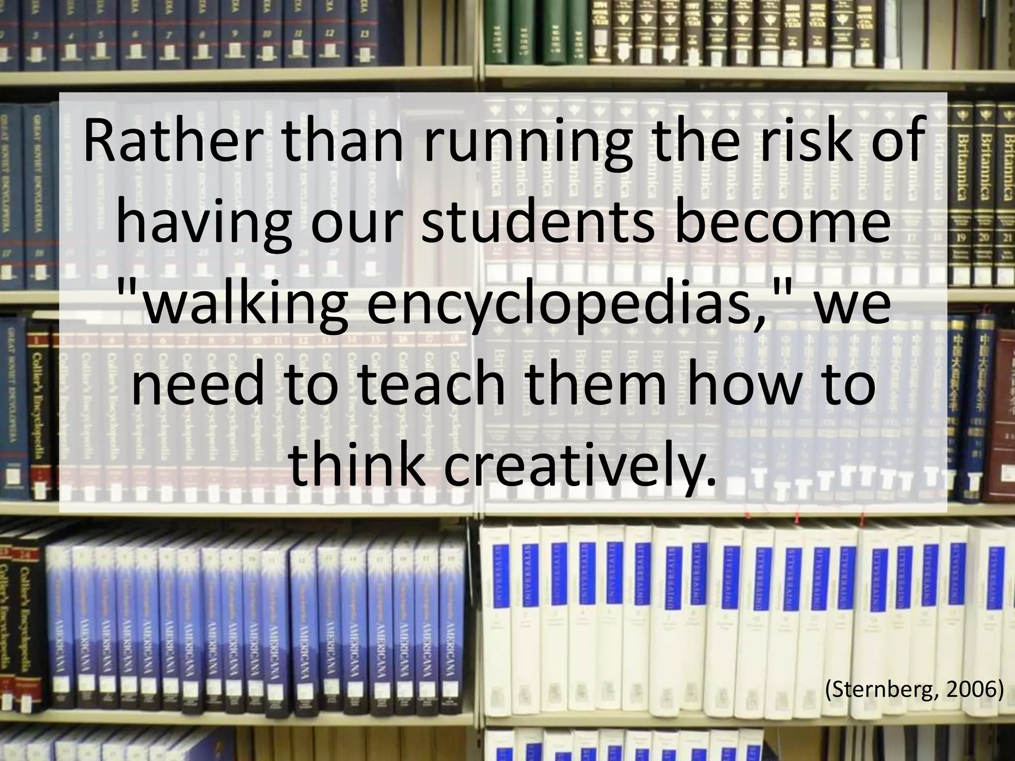 Rather than running the risk of having our students become "walking encyclopedias," we need to teach them how to think creatively. (Sternberg, 2006)