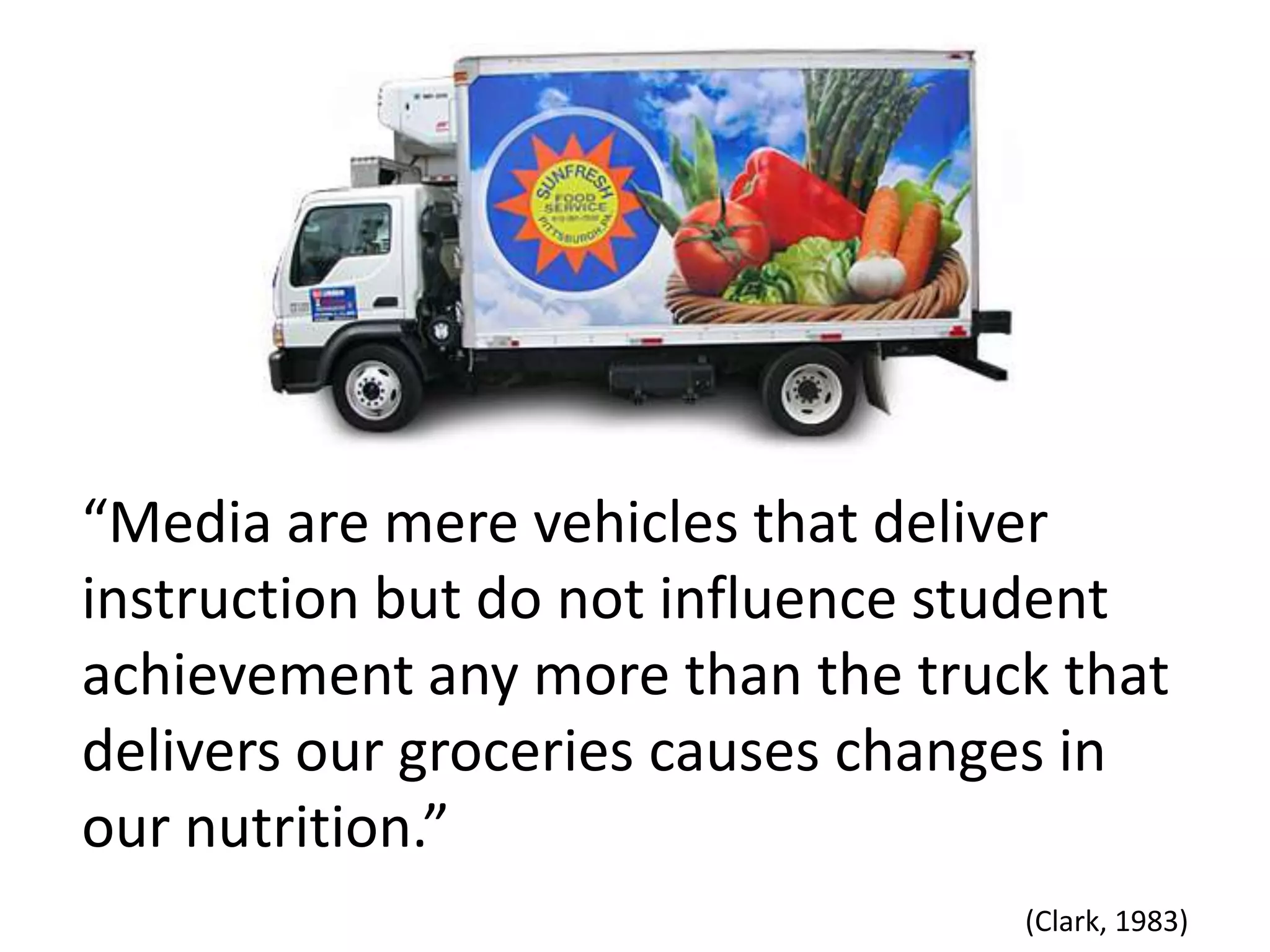 “Media are mere vehicles that deliver instruction but do not influence student achievement any more than the truck that delivers our groceries causes changes in our nutrition.”(Clark, 1983)