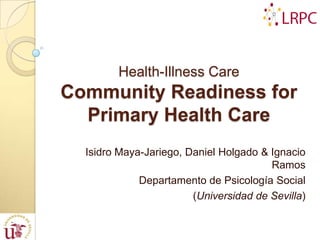 Health-Illness Care
Community Readiness for
  Primary Health Care
  Isidro Maya-Jariego, Daniel Holgado & Ignacio
                                        Ramos
             Departamento de Psicología Social
                        (Universidad de Sevilla)
 