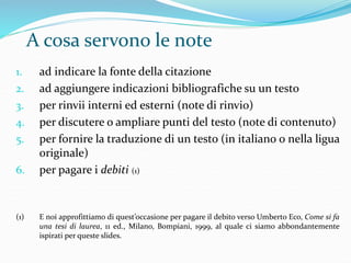 A cosa servono le note 
1. ad indicare la fonte della citazione 
2. ad aggiungere indicazioni bibliografiche su un testo 
3. per rinvii interni ed esterni (note di rinvio) 
4. per discutere o ampliare punti del testo (note di contenuto) 
5. per fornire la traduzione di un testo (in italiano o nella ligua 
originale) 
6. per pagare i debiti (1) 
(1) E noi approfittiamo di quest’occasione per pagare il debito verso Umberto Eco, Come si fa 
una tesi di laurea, 11 ed., Milano, Bompiani, 1999, al quale ci siamo abbondantemente 
ispirati per queste slides. 
 