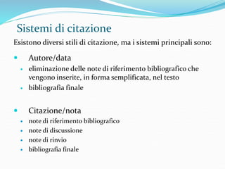 Sistemi di citazione 
Esistono diversi stili di citazione, ma i sistemi principali sono: 
 Autore/data 
 eliminazione delle note di riferimento bibliografico che 
vengono inserite, in forma semplificata, nel testo 
 bibliografia finale 
 Citazione/nota 
 note di riferimento bibliografico 
 note di discussione 
 note di rinvio 
 bibliografia finale 
 