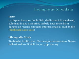 testo 
La disputa ha avuto, duole dirlo, degli strascichi sgradevoli, 
culminati in una rissa prima verbale e poi anche fisica 
durante un recente convegno internazionale di studi biblici 
(Tiraboschi 2001: 101-2). 
bibliografia finale 
Tiraboschi, Attilio, 2001, Un convegno movimentato. Nuovo 
bollettino di studi biblici 11, n. 2, pp. 100-104. 
 