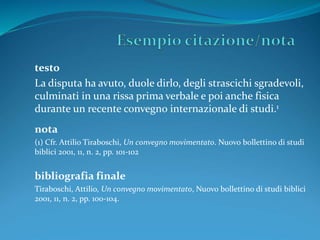 testo 
La disputa ha avuto, duole dirlo, degli strascichi sgradevoli, 
culminati in una rissa prima verbale e poi anche fisica 
durante un recente convegno internazionale di studi.1 
nota 
(1) Cfr. Attilio Tiraboschi, Un convegno movimentato. Nuovo bollettino di studi 
biblici 2001, 11, n. 2, pp. 101-102 
bibliografia finale 
Tiraboschi, Attilio, Un convegno movimentato, Nuovo bollettino di studi biblici 
2001, 11, n. 2, pp. 100-104. 
 