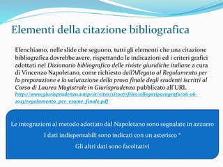 Elementi della citazione bibliografica 
Elenchiamo, nelle slide che seguono, tutti gli elementi che una citazione 
bibliografica dovrebbe avere, rispettando le indicazioni ed i criteri grafici 
adottati nel Dizionario bibliografico delle riviste giuridiche italiane a cura 
di Vincenzo Napoletano, come richiesto dall’Allegato al Regolamento per 
la preparazione e la valutazione della prova finale degli studenti iscritti al 
Corso di Laurea Magistrale in Giurisprudenza pubblicato all’URL 
http://www.giurisprudenza.unipr.it/sites/sito07/files/allegatiparagrafo/06-06- 
2013/regolamento_per_esame_finale.pdf 
Le integrazioni al metodo adottato dal Napoletano sono segnalate in azzurro 
I dati indispensabili sono indicati con un asterisco * 
Gli altri dati sono facoltativi 
 