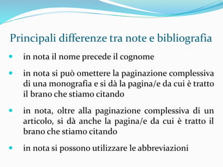 Principali differenze tra note e bibliografia 
 in nota il nome precede il cognome 
 in nota si può omettere la paginazione complessiva 
di una monografia e si dà la pagina/e da cui è tratto 
il brano che stiamo citando 
 in nota, oltre alla paginazione complessiva di un 
articolo, si dà anche la pagina/e da cui è tratto il 
brano che stiamo citando 
 in nota si possono utilizzare le abbreviazioni 
 
