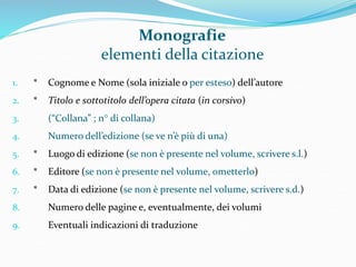Monografie 
elementi della citazione 
1. * Cognome e Nome (sola iniziale o per esteso) dell’autore 
2. * Titolo e sottotitolo dell’opera citata (in corsivo) 
3. (“Collana” ; n° di collana) 
4. Numero dell’edizione (se ve n’è più di una) 
5. * Luogo di edizione (se non è presente nel volume, scrivere s.l.) 
6. * Editore (se non è presente nel volume, ometterlo) 
7. * Data di edizione (se non è presente nel volume, scrivere s.d.) 
8. Numero delle pagine e, eventualmente, dei volumi 
9. Eventuali indicazioni di traduzione 
 