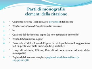 Parti di monografie 
elementi della citazione 
1. * Cognome e Nome (sola iniziale o per esteso) dell’autore 
2. * Titolo e sottotitolo del contributo (in corsivo) 
3. * in 
4. * Curatore del documento ospite (se non è presente ometterlo) 
5. * Titolo del documento ospite 
6. * Eventuale n° del volume dell’opera in cui è pubblicato il saggio citato 
(ad es. per le voci delle Enciclopedie giuridiche) 
7. * Luogo di edizione, Editore, Data di edizione (come nel caso delle 
monografie) 
8. * Pagine del documento ospite e paginazione del contributo (p. 
277, pp. 60-78) 
 