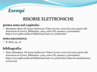 Esempi 
RISORSE ELETTRONICHE 
prima nota nel capitolo: 
 Benedetta Alosi, Gli atenei italiani per l'Open Access: verso l'accesso aperto alla 
letteratura di ricerca. Bibliotime, 2004, anno VII, numero 3 (novembre), 
http://www.spbo.unibo.it/bibliotime/num-vii-3/alosi.htm 
nota successiva: 
 B. Alosi, op. cit. 
bibliografia: 
 Alosi, Benedetta, Gli atenei italiani per l'Open Access: verso l'accesso aperto alla 
letteratura di ricerca. Bibliotime, 2004, anno VII, numero 3 (novembre), 
http://www.spbo.unibo.it/bibliotime/num-vii-3/alosi.htm (data di consultazione: 
11/04/2013) 
 