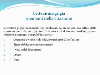 Letteratura grigia 
elementi della citazione 
letteratura grigia: documenti non pubblicati da un editore, ma diffusi dallo 
stesso autore o da enti (es: tesi di laurea e di dottorato, working papers, 
relazioni a convegni non pubblicate, etc.) 
1. * Cognome e Nome (sola iniziale o per esteso) dell’autore 
2. * Titolo del documento (in corsivo) 
3. * [Natura del documento] 
4. * Luogo 
5. * Data 
 