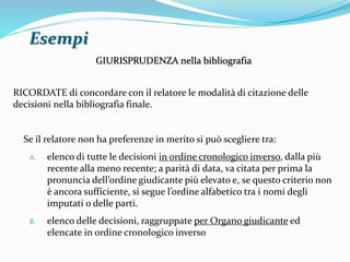 Esempi 
GIURISPRUDENZA nella bibliografia 
RICORDATE di concordare con il relatore le modalità di citazione delle 
decisioni nella bibliografia finale. 
Se il relatore non ha preferenze in merito si può scegliere tra: 
A. elenco di tutte le decisioni in ordine cronologico inverso, dalla più 
recente alla meno recente; a parità di data, va citata per prima la 
pronuncia dell’ordine giudicante più elevato e, se questo criterio non 
è ancora sufficiente, si segue l’ordine alfabetico tra i nomi degli 
imputati o delle parti. 
B. elenco delle decisioni, raggruppate per Organo giudicante ed 
elencate in ordine cronologico inverso 
 