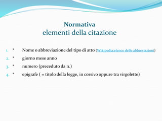 Normativa 
elementi della citazione 
1. * Nome o abbreviazione del tipo di atto (Wikipedia:elenco delle abbreviazioni) 
2. * giorno mese anno 
3. * numero (preceduto da n.) 
4. * epigrafe ( = titolo della legge, in corsivo oppure tra virgolette) 
 