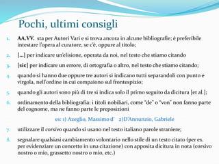 Pochi, ultimi consigli 
1. AA.VV. sta per Autori Vari e si trova ancora in alcune bibliografie; è preferibile 
intestare l’opera al curatore, se c’è, oppure al titolo; 
2. […] per indicare un’elisione, operata da noi, nel testo che stiamo citando 
3. [sic] per indicare un errore, di ortografia o altro, nel testo che stiamo citando; 
4. quando si hanno due oppure tre autori si indicano tutti separandoli con punto e 
virgola, nell'ordine in cui compaiono sul frontespizio; 
5. quando gli autori sono più di tre si indica solo il primo seguito da dicitura [et al.]; 
6. ordinamento della bibliografia: i titoli nobiliari, come “de” o “von” non fanno parte 
del cognome, ma ne fanno parte le preposizioni 
es: 1) Azeglio, Massimo d’ 2)D’Annunzio, Gabriele 
7. utilizzare il corsivo quando si usano nel testo italiano parole straniere; 
8. segnalare qualsiasi cambiamento volontario nello stile di un testo citato (per es. 
per evidenziare un concetto in una citazione) con apposita dicitura in nota (corsivo 
nostro o mio, grassetto nostro o mio, etc.) 
 