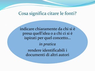 Cosa significa citare le fonti? 
indicare chiaramente da chi si è 
presa quell'idea o a chi ci si è 
ispirati per quel concetto… 
in pratica 
rendere identificabili i 
documenti di altri autori 
 