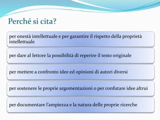 Perché si cita? 
per onestà intellettuale e per garantire il rispetto della proprietà 
intellettuale 
per dare al lettore la possibilità di reperire il testo originale 
per mettere a confronto idee ed opinioni di autori diversi 
per sostenere le proprie argomentazioni o per confutare idee altrui 
per documentare l’ampiezza e la natura delle proprie ricerche 
 
