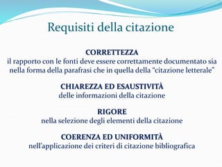 Requisiti della citazione 
CORRETTEZZA 
il rapporto con le fonti deve essere correttamente documentato sia 
nella forma della parafrasi che in quella della “citazione letterale” 
CHIAREZZA ED ESAUSTIVITÀ 
delle informazioni della citazione 
RIGORE 
nella selezione degli elementi della citazione 
COERENZA ED UNIFORMITÀ 
nell’applicazione dei criteri di citazione bibliografica 
 