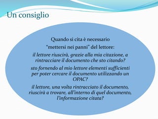 Un consiglio 
Quando si cita è necessario 
“mettersi nei panni” del lettore: 
il lettore riuscirà, grazie alla mia citazione, a 
rintracciare il documento che sto citando? 
sto fornendo al mio lettore elementi sufficienti 
per poter cercare il documento utilizzando un 
OPAC? 
il lettore, una volta rintracciato il documento, 
riuscirà a trovare, all’interno di quel documento, 
l’informazione citata? 
 